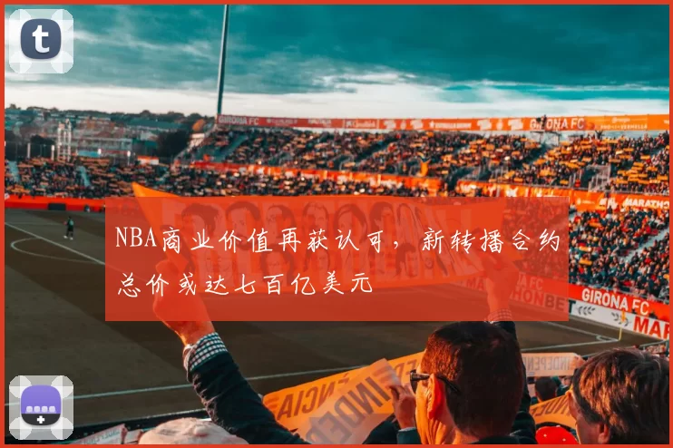 NBA商业价值再获认可，新转播合约总价或达七百亿美元