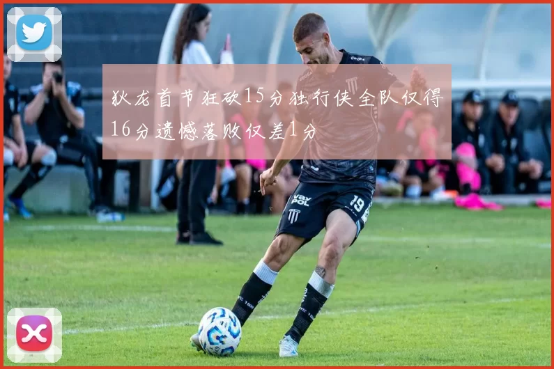 狄龙首节狂砍15分独行侠全队仅得16分遗憾落败仅差1分
