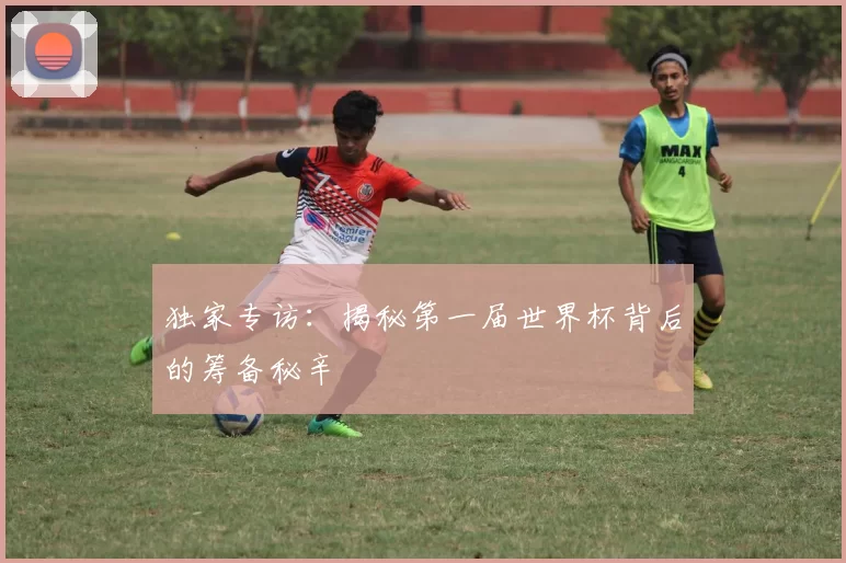 独家专访：揭秘第一届世界杯背后的筹备秘辛