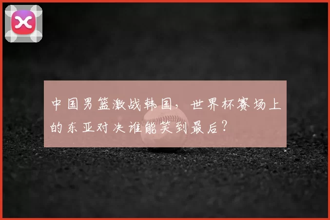 中国男篮激战韩国，世界杯赛场上的东亚对决谁能笑到最后？