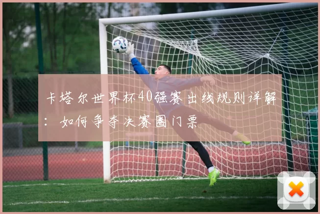 卡塔尔世界杯40强赛出线规则详解:如何争夺决赛圈门票