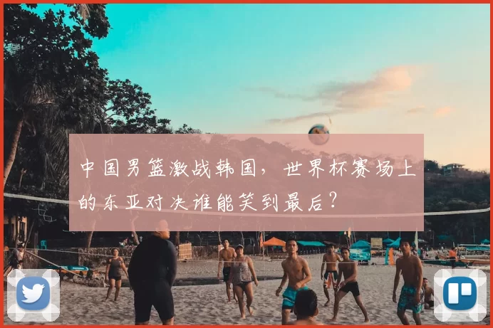 中国男篮激战韩国,世界杯赛场上的东亚对决谁能笑到最后?