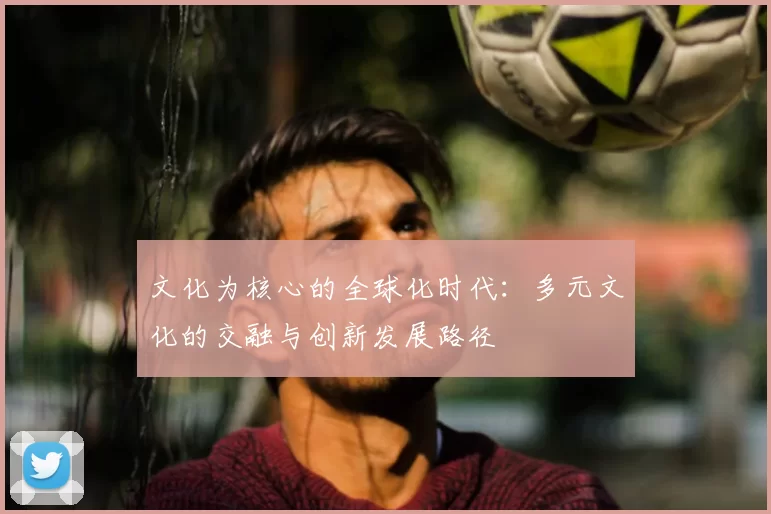 文化为核心的全球化时代：多元文化的交融与创新发展路径