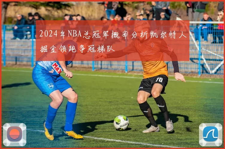 2024年NBA总冠军概率分析凯尔特人掘金领跑争冠梯队