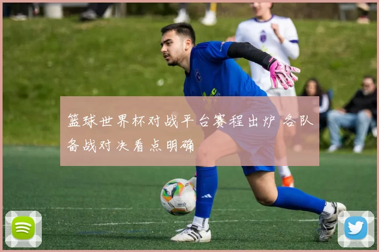 篮球世界杯对战平台赛程出炉 各队备战对决看点明确