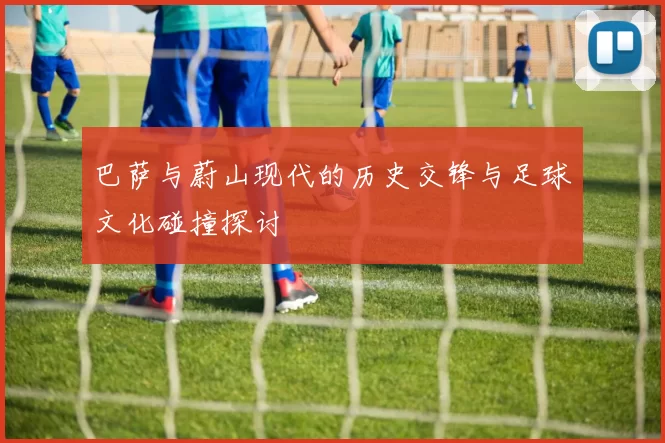 巴萨与蔚山现代的历史交锋与足球文化碰撞探讨