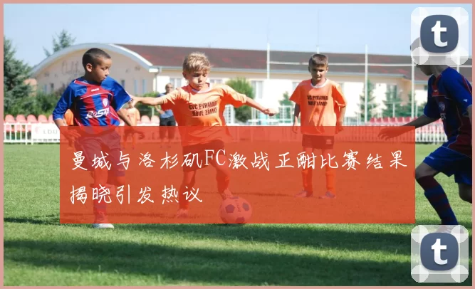 曼城与洛杉矶FC激战正酣比赛结果揭晓引发热议