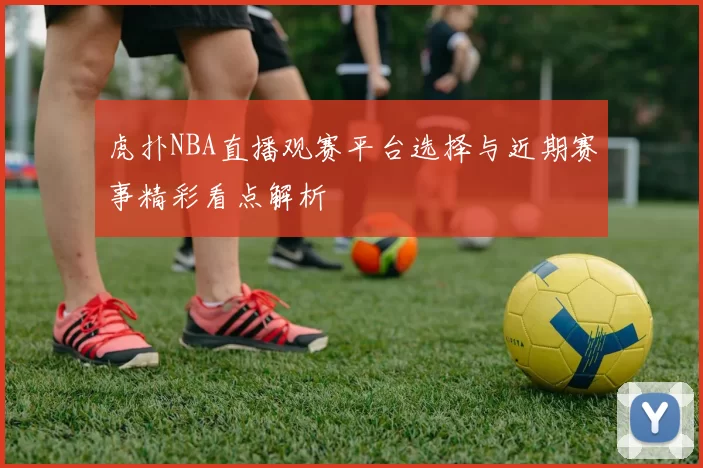 虎扑NBA直播观赛平台选择与近期赛事精彩看点解析