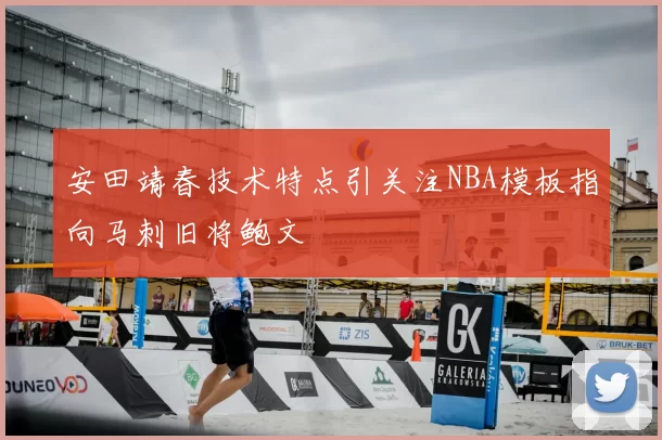 安田靖春技术特点引关注NBA模板指向马刺旧将鲍文