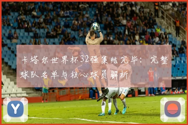 卡塔尔世界杯32强集结完毕:完整球队名单与核心球员解析