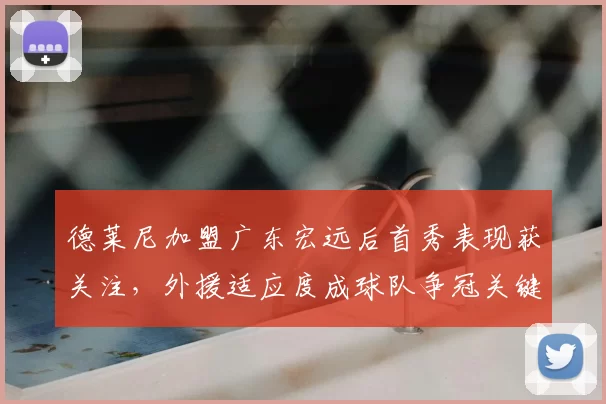 德莱尼加盟广东宏远后首秀表现获关注，外援适应度成球队争冠关键