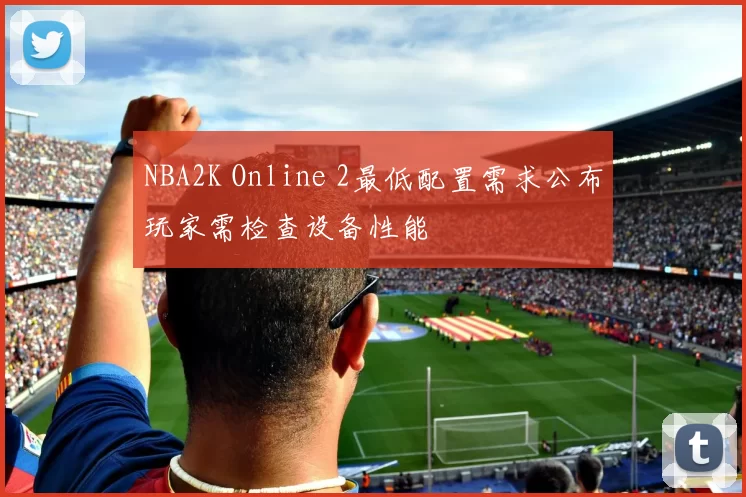 NBA2K Online 2最低配置需求公布玩家需检查设备性能